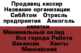 Продавец-кассир › Название организации ­ СибАтом › Отрасль предприятия ­ Алкоголь, напитки › Минимальный оклад ­ 14 500 - Все города Работа » Вакансии   . Ханты-Мансийский